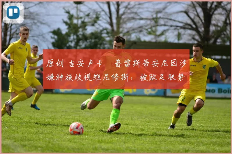 原创 吉安卢卡・普雷斯蒂安尼因涉嫌种族歧视维尼修斯，被欧足联禁赛