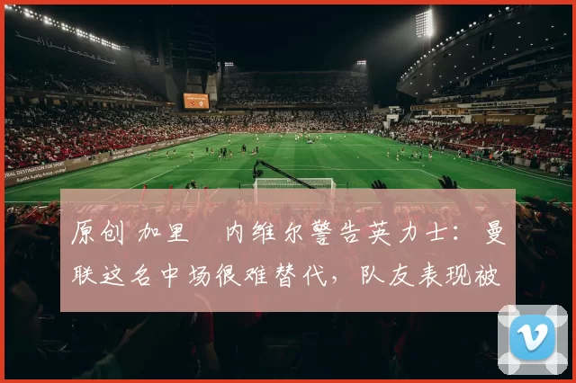 原创 加里・内维尔警告英力士：曼联这名中场很难替代，队友表现被赞 “离谱”