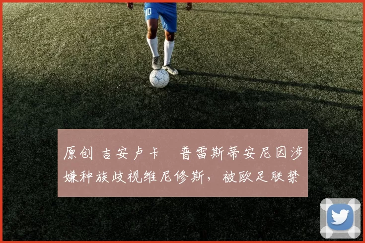 原创 吉安卢卡・普雷斯蒂安尼因涉嫌种族歧视维尼修斯，被欧足联禁赛