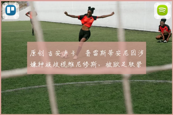 原创 吉安卢卡・普雷斯蒂安尼因涉嫌种族歧视维尼修斯,被欧足联禁赛