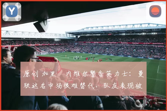 原创 加里・内维尔警告英力士：曼联这名中场很难替代，队友表现被赞 “离谱”