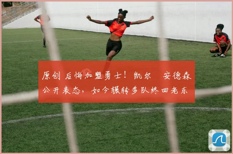 原创 后悔加盟勇士！凯尔・安德森公开表态，如今辗转多队终回老东家