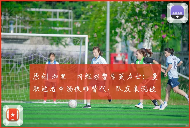 原创 加里・内维尔警告英力士:曼联这名中场很难替代,队友表现被赞 “离谱”