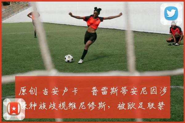 原创 吉安卢卡・普雷斯蒂安尼因涉嫌种族歧视维尼修斯，被欧足联禁赛
