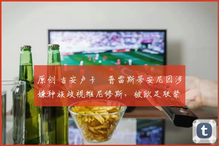 原创 吉安卢卡・普雷斯蒂安尼因涉嫌种族歧视维尼修斯，被欧足联禁赛
