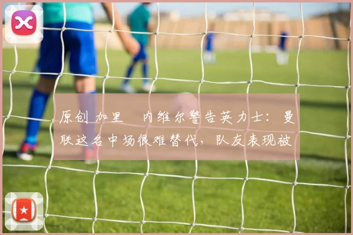 原创 加里・内维尔警告英力士：曼联这名中场很难替代，队友表现被赞 “离谱”