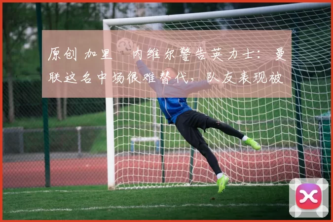 原创 加里・内维尔警告英力士：曼联这名中场很难替代，队友表现被赞 “离谱”