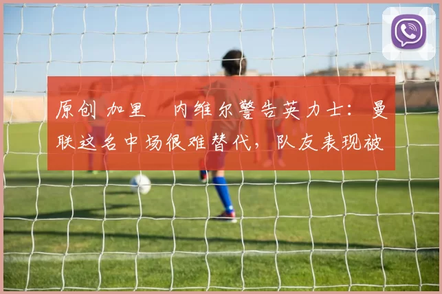 原创 加里・内维尔警告英力士:曼联这名中场很难替代,队友表现被赞 “离谱”