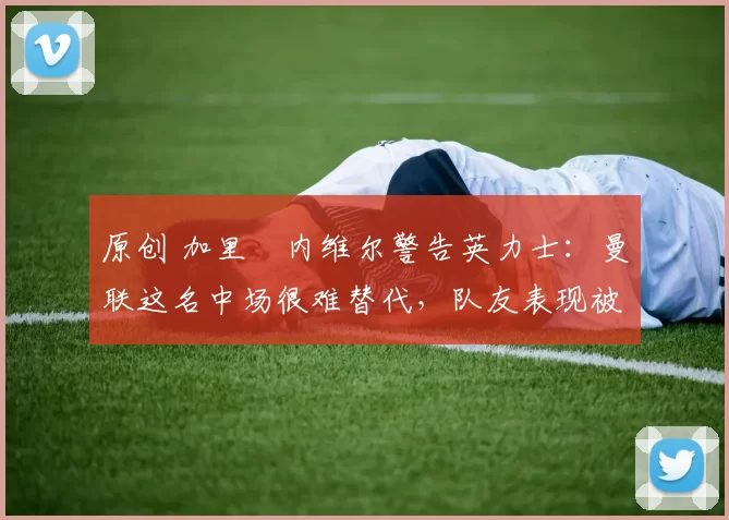 原创 加里・内维尔警告英力士：曼联这名中场很难替代，队友表现被赞 “离谱”