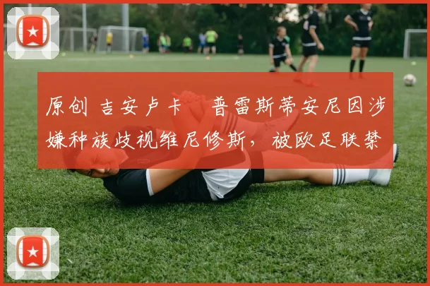 原创 吉安卢卡・普雷斯蒂安尼因涉嫌种族歧视维尼修斯，被欧足联禁赛