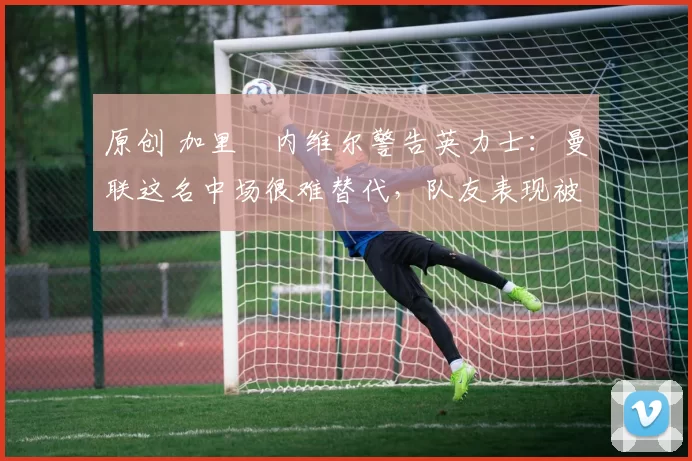 原创 加里・内维尔警告英力士：曼联这名中场很难替代，队友表现被赞 “离谱”