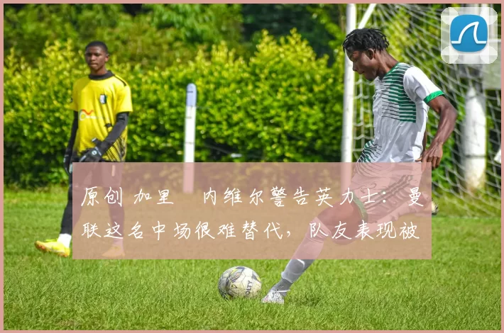 原创 加里・内维尔警告英力士：曼联这名中场很难替代，队友表现被赞 “离谱”