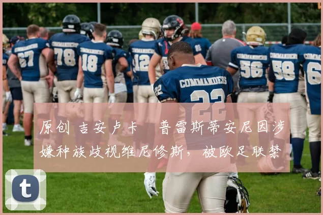 原创 吉安卢卡・普雷斯蒂安尼因涉嫌种族歧视维尼修斯,被欧足联禁赛