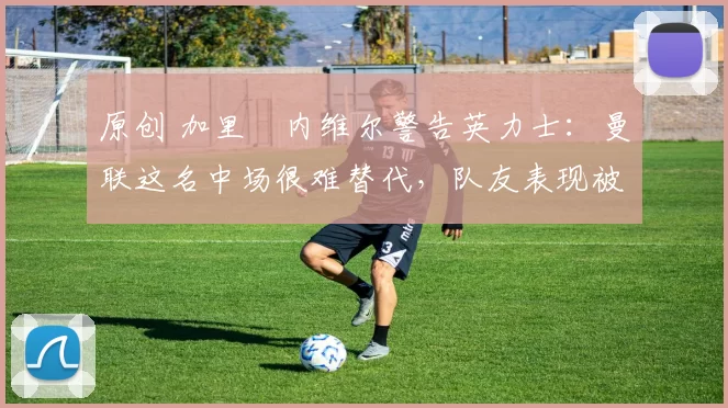 原创 加里・内维尔警告英力士:曼联这名中场很难替代,队友表现被赞 “离谱”