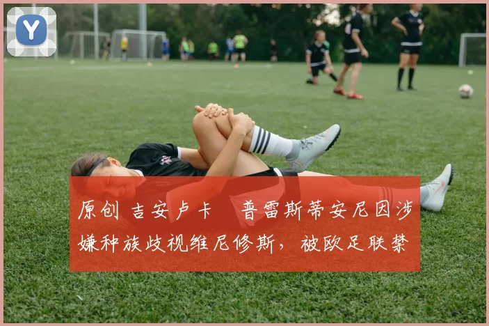 原创 吉安卢卡・普雷斯蒂安尼因涉嫌种族歧视维尼修斯,被欧足联禁赛