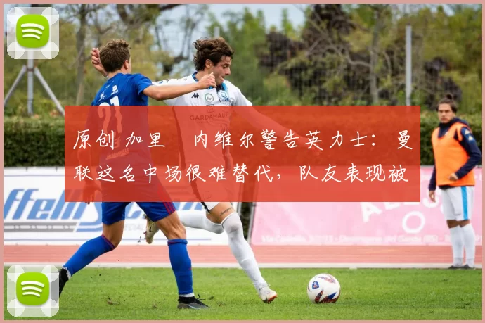 原创 加里・内维尔警告英力士：曼联这名中场很难替代，队友表现被赞 “离谱”