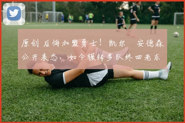 原创 后悔加盟勇士！凯尔・安德森公开表态，如今辗转多队终回老东家