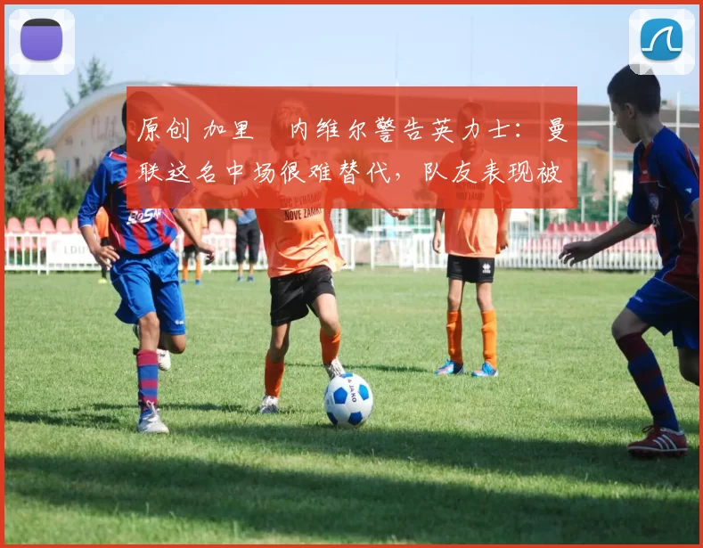 原创 加里・内维尔警告英力士:曼联这名中场很难替代,队友表现被赞 “离谱”