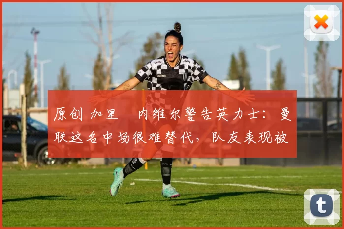 原创 加里・内维尔警告英力士：曼联这名中场很难替代，队友表现被赞 “离谱”