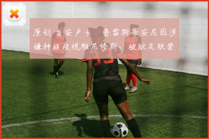 原创 吉安卢卡・普雷斯蒂安尼因涉嫌种族歧视维尼修斯，被欧足联禁赛