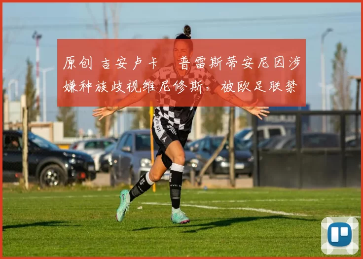 原创 吉安卢卡・普雷斯蒂安尼因涉嫌种族歧视维尼修斯，被欧足联禁赛