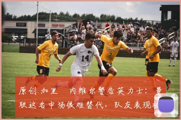 原创 加里・内维尔警告英力士：曼联这名中场很难替代，队友表现被赞 “离谱”