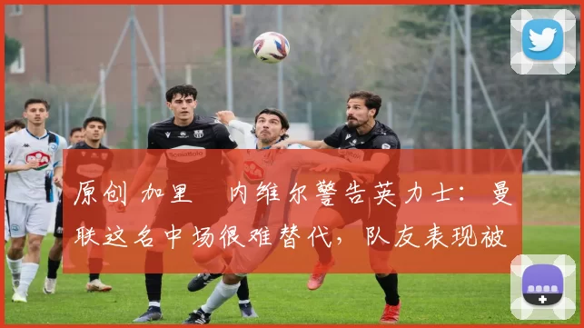 原创 加里・内维尔警告英力士：曼联这名中场很难替代，队友表现被赞 “离谱”