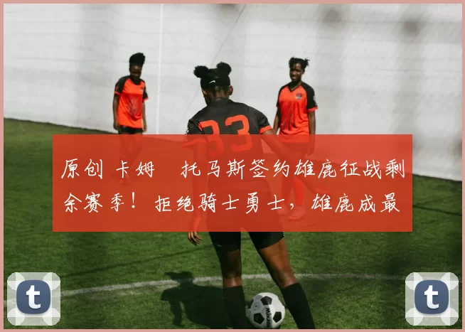 原创 卡姆・托马斯签约雄鹿征战剩余赛季！拒绝骑士勇士，雄鹿成最优选