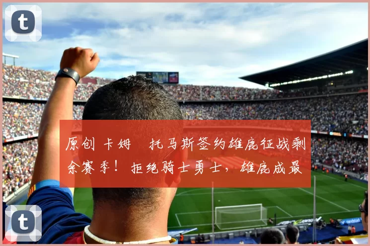 原创 卡姆・托马斯签约雄鹿征战剩余赛季！拒绝骑士勇士，雄鹿成最优选