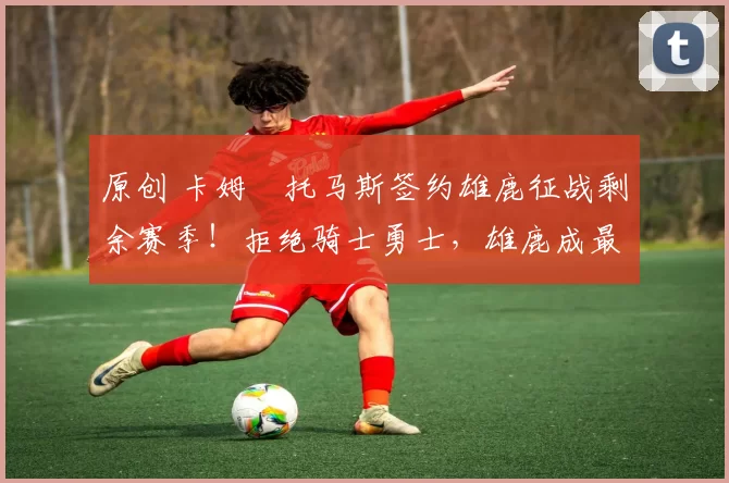 原创 卡姆・托马斯签约雄鹿征战剩余赛季！拒绝骑士勇士，雄鹿成最优选