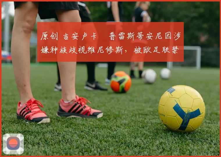 原创 吉安卢卡・普雷斯蒂安尼因涉嫌种族歧视维尼修斯，被欧足联禁赛