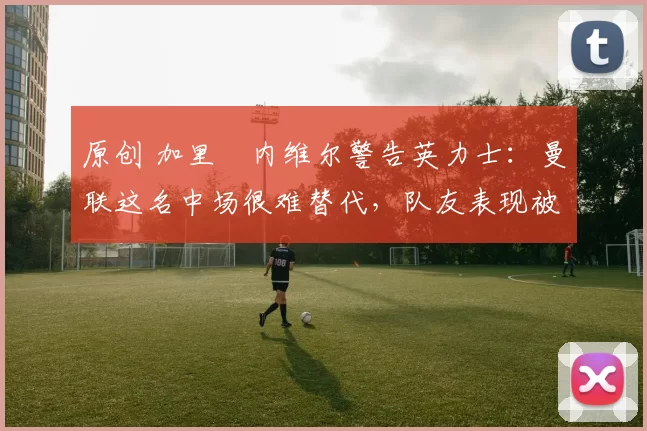 原创 加里・内维尔警告英力士：曼联这名中场很难替代，队友表现被赞 “离谱”