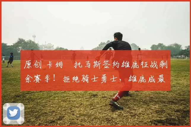 原创 卡姆・托马斯签约雄鹿征战剩余赛季！拒绝骑士勇士，雄鹿成最优选