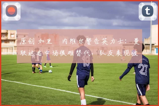 原创 加里・内维尔警告英力士：曼联这名中场很难替代，队友表现被赞 “离谱”