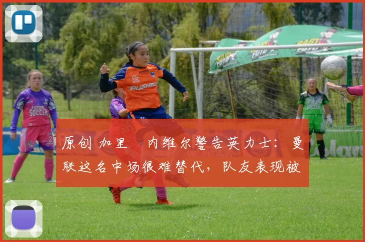 原创 加里・内维尔警告英力士：曼联这名中场很难替代，队友表现被赞 “离谱”