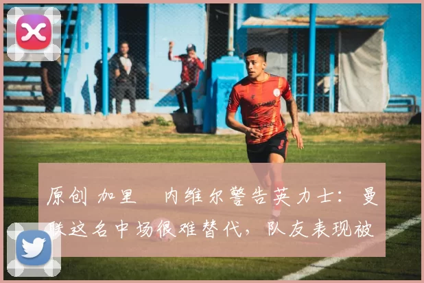 原创 加里・内维尔警告英力士：曼联这名中场很难替代，队友表现被赞 “离谱”