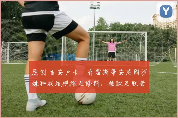 原创 吉安卢卡・普雷斯蒂安尼因涉嫌种族歧视维尼修斯，被欧足联禁赛