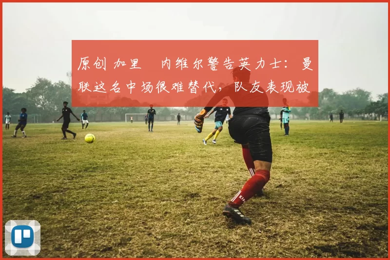 原创 加里・内维尔警告英力士：曼联这名中场很难替代，队友表现被赞 “离谱”