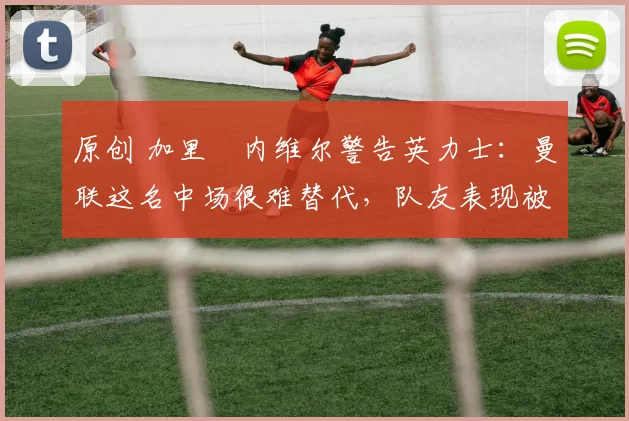 原创 加里・内维尔警告英力士：曼联这名中场很难替代，队友表现被赞 “离谱”