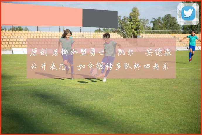 原创 后悔加盟勇士！凯尔・安德森公开表态，如今辗转多队终回老东家