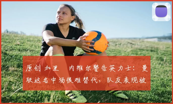 原创 加里・内维尔警告英力士：曼联这名中场很难替代，队友表现被赞 “离谱”