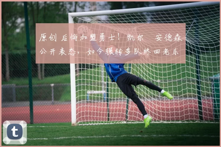 原创 后悔加盟勇士！凯尔・安德森公开表态，如今辗转多队终回老东家