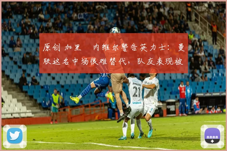 原创 加里・内维尔警告英力士：曼联这名中场很难替代，队友表现被赞 “离谱”