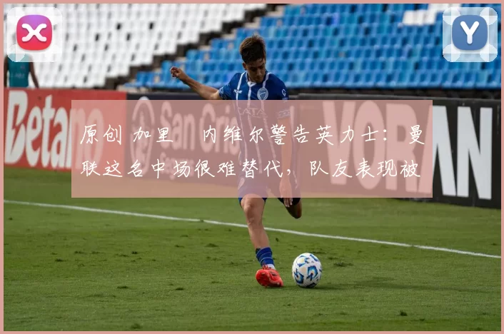 原创 加里・内维尔警告英力士：曼联这名中场很难替代，队友表现被赞 “离谱”