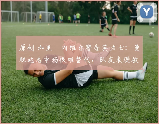 原创 加里・内维尔警告英力士：曼联这名中场很难替代，队友表现被赞 “离谱”