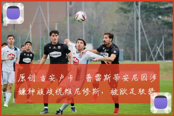 原创 吉安卢卡・普雷斯蒂安尼因涉嫌种族歧视维尼修斯,被欧足联禁赛