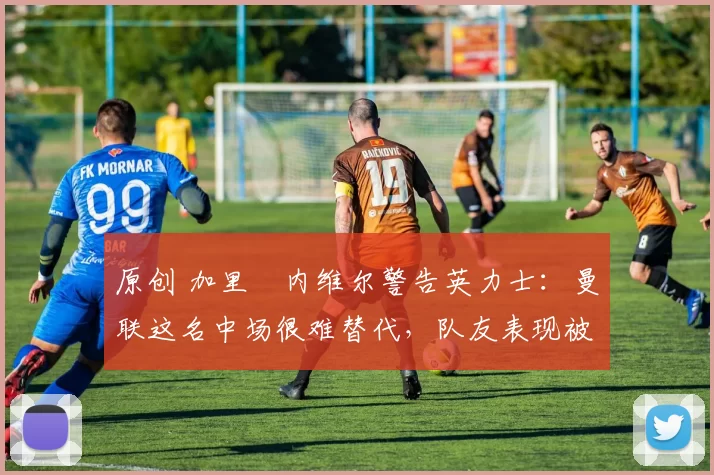 原创 加里・内维尔警告英力士：曼联这名中场很难替代，队友表现被赞 “离谱”