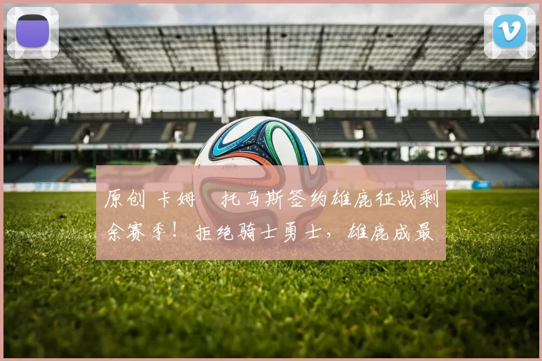 原创 卡姆・托马斯签约雄鹿征战剩余赛季！拒绝骑士勇士，雄鹿成最优选