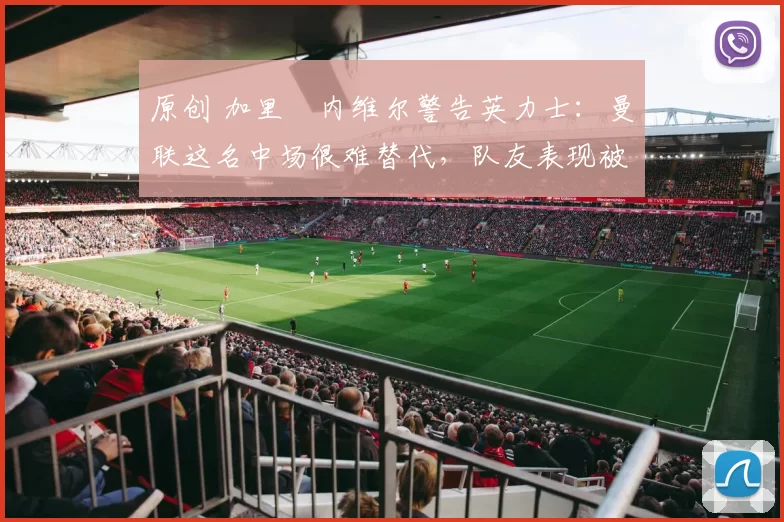 原创 加里・内维尔警告英力士：曼联这名中场很难替代，队友表现被赞 “离谱”