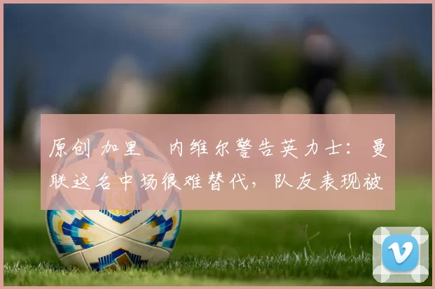 原创 加里・内维尔警告英力士:曼联这名中场很难替代,队友表现被赞 “离谱”